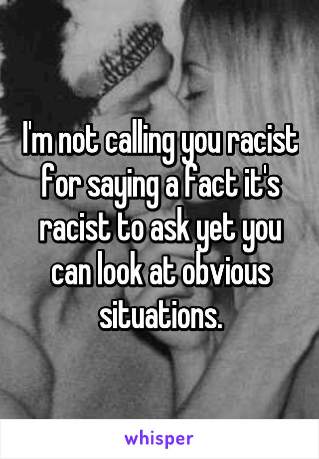 I'm not calling you racist for saying a fact it's racist to ask yet you can look at obvious situations.