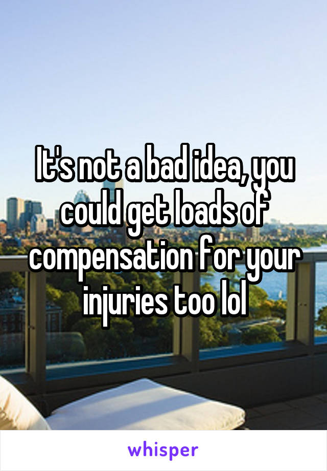 It's not a bad idea, you could get loads of compensation for your injuries too lol