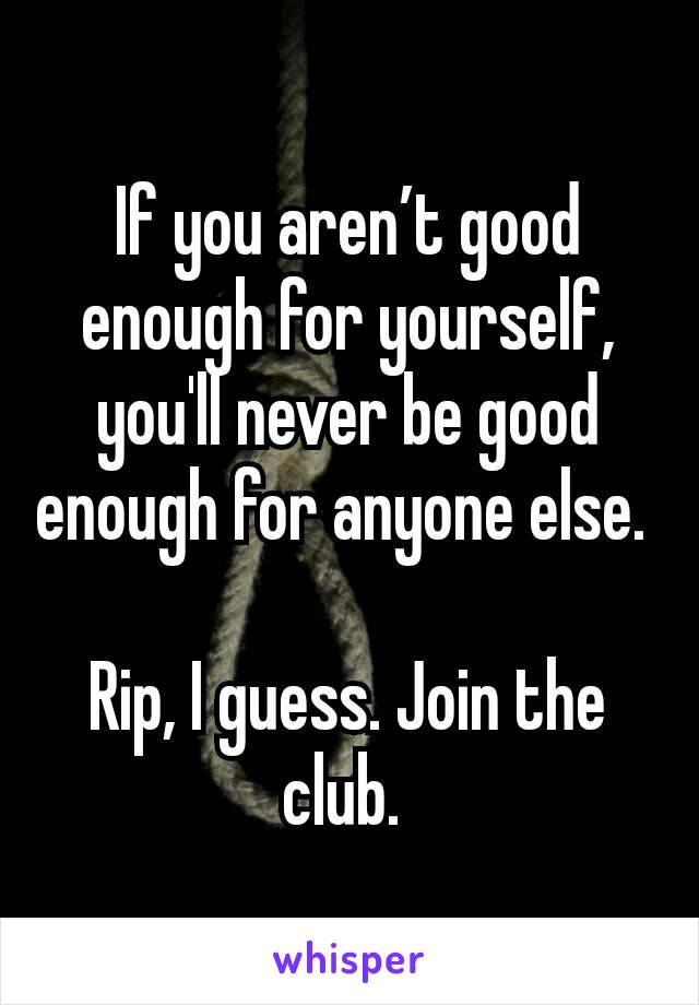 If you aren’t good enough for yourself, you'll never be good enough for anyone else. 

Rip, I guess. Join the club. 