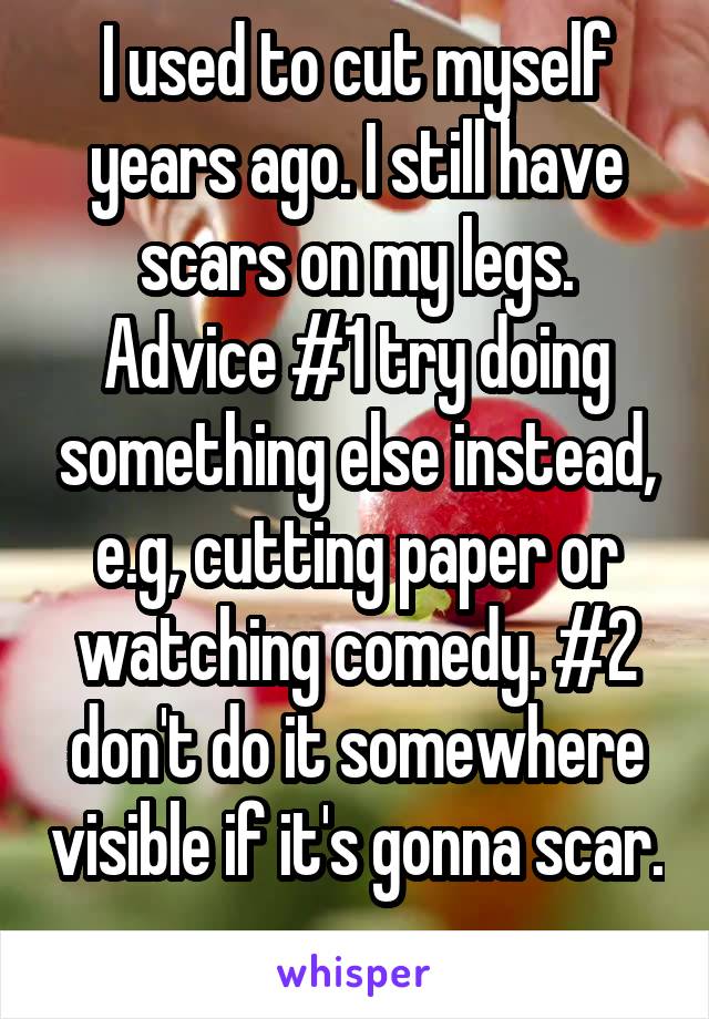 I used to cut myself years ago. I still have scars on my legs. Advice #1 try doing something else instead, e.g, cutting paper or watching comedy. #2 don't do it somewhere visible if it's gonna scar. 