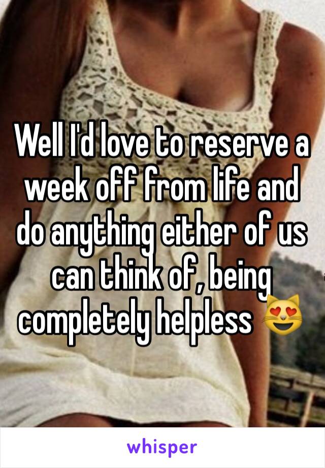 Well I'd love to reserve a week off from life and do anything either of us can think of, being completely helpless 😻