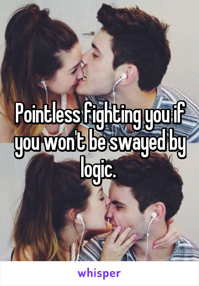 Pointless fighting you if you won't be swayed by logic. 