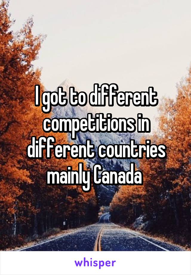 I got to different competitions in different countries mainly Canada 