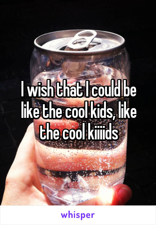 I wish that I could be like the cool kids, like the cool kiiiids