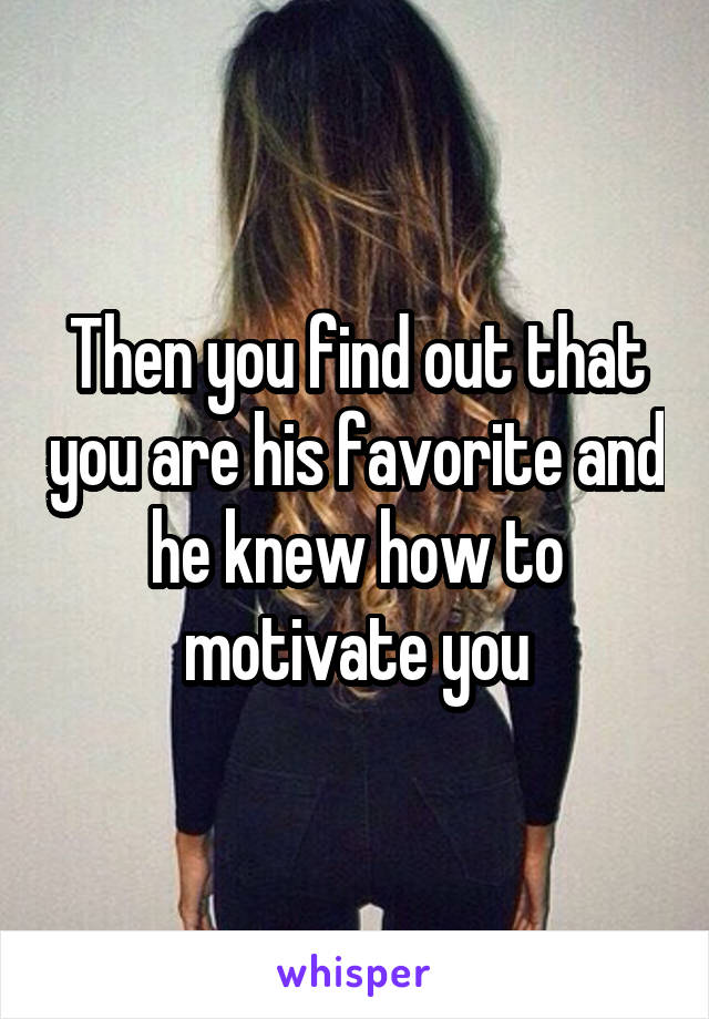 Then you find out that you are his favorite and he knew how to motivate you