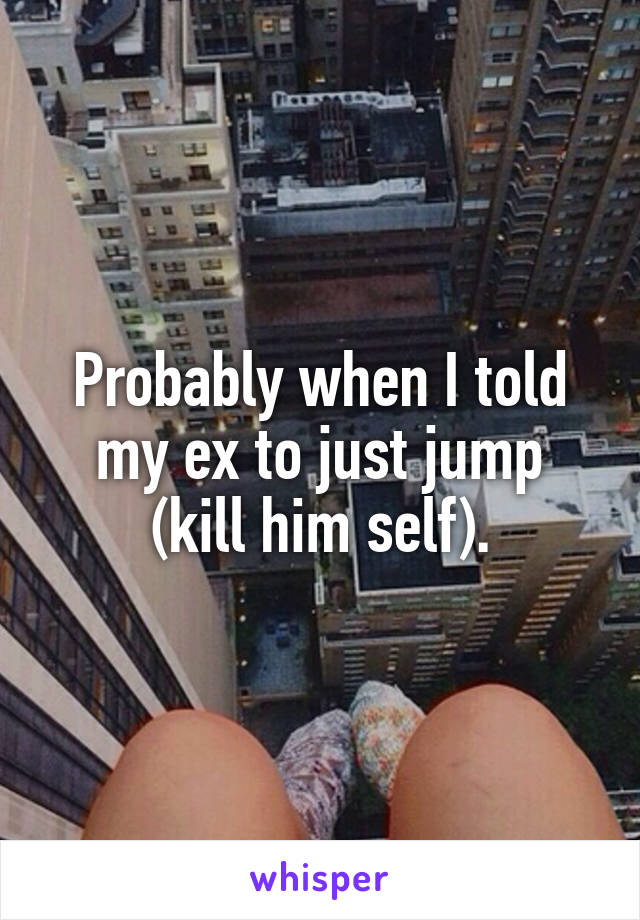 Probably when I told my ex to just jump (kill him self).