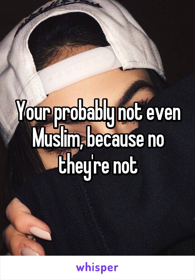 Your probably not even Muslim, because no they're not