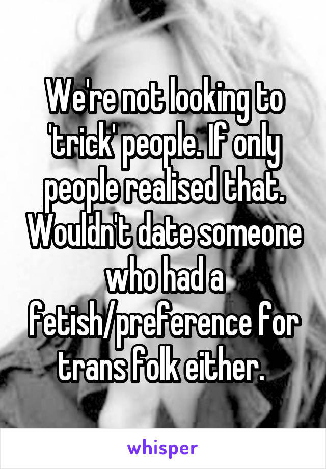 We're not looking to 'trick' people. If only people realised that. Wouldn't date someone who had a fetish/preference for trans folk either. 