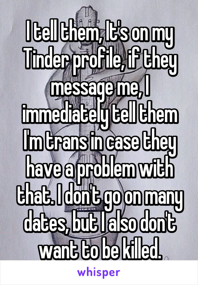 I tell them, It's on my Tinder profile, if they message me, I immediately tell them I'm trans in case they have a problem with that. I don't go on many dates, but I also don't want to be killed.