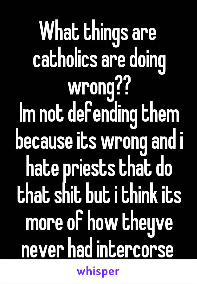 What things are  catholics are doing wrong??
Im not defending them because its wrong and i hate priests that do that shit but i think its more of how theyve never had intercorse 