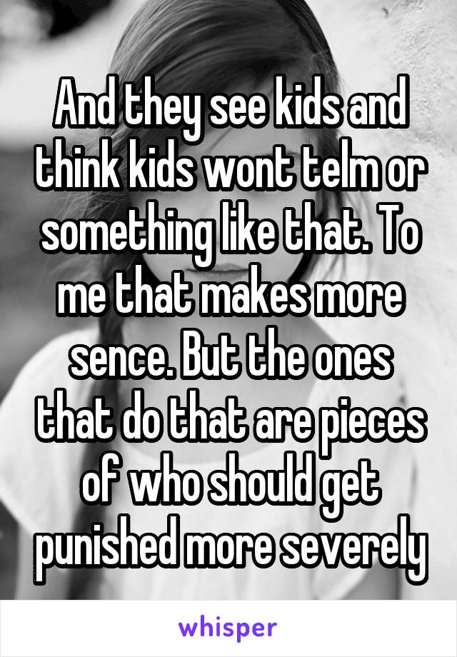 And they see kids and think kids wont telm or something like that. To me that makes more sence. But the ones that do that are pieces of who should get punished more severely