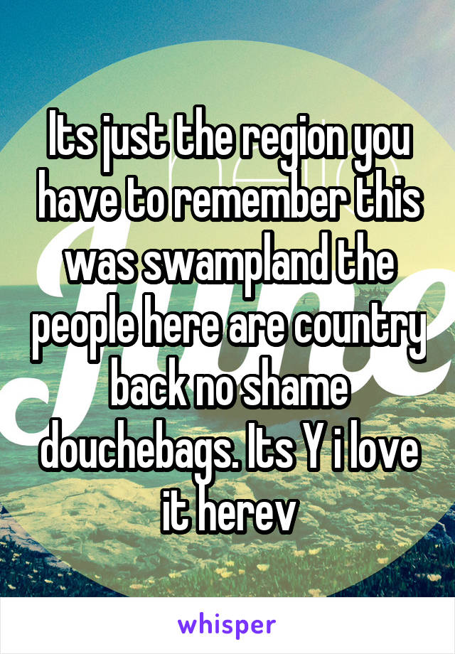 Its just the region you have to remember this was swampland the people here are country back no shame douchebags. Its Y i love it herev