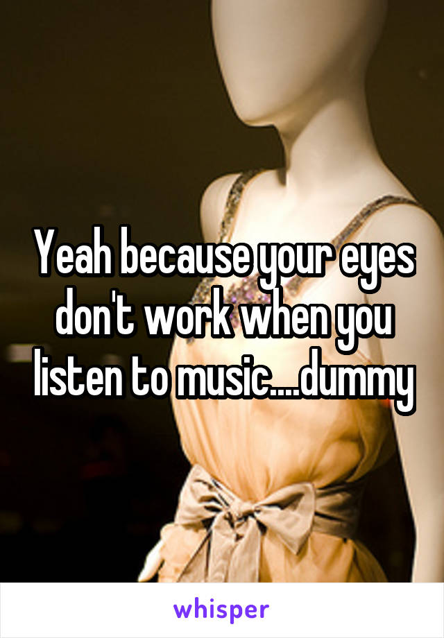 Yeah because your eyes don't work when you listen to music....dummy