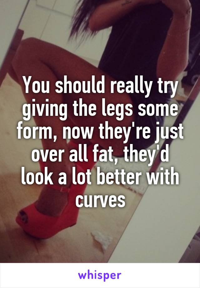 You should really try giving the legs some form, now they're just over all fat, they'd look a lot better with curves