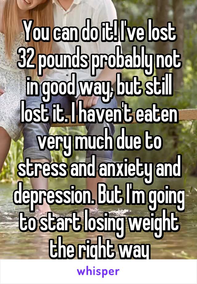 You can do it! I've lost 32 pounds probably not in good way, but still lost it. I haven't eaten very much due to stress and anxiety and depression. But I'm going to start losing weight the right way