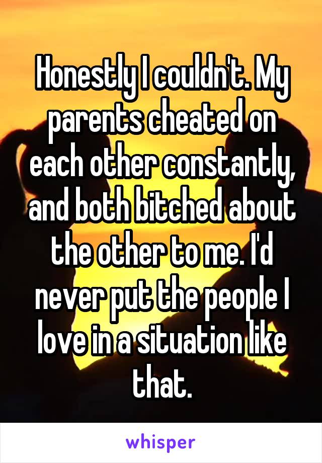 Honestly I couldn't. My parents cheated on each other constantly, and both bitched about the other to me. I'd never put the people I love in a situation like that.
