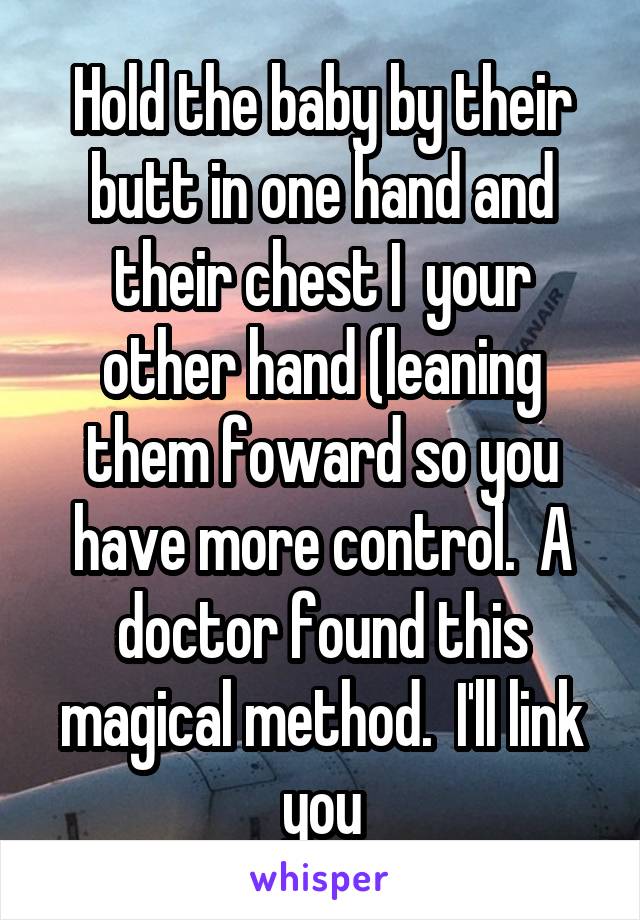 Hold the baby by their butt in one hand and their chest I  your other hand (leaning them foward so you have more control.  A doctor found this magical method.  I'll link you