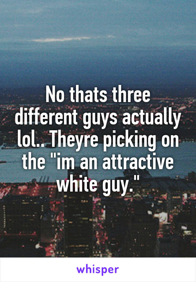 No thats three different guys actually lol.. Theyre picking on the "im an attractive white guy."