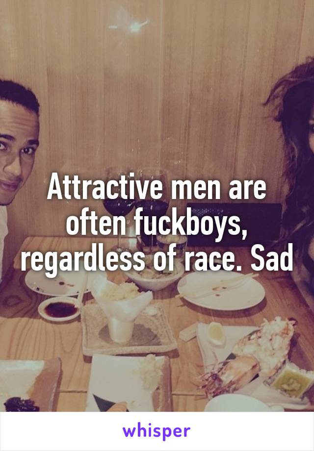 Attractive men are often fuckboys, regardless of race. Sad