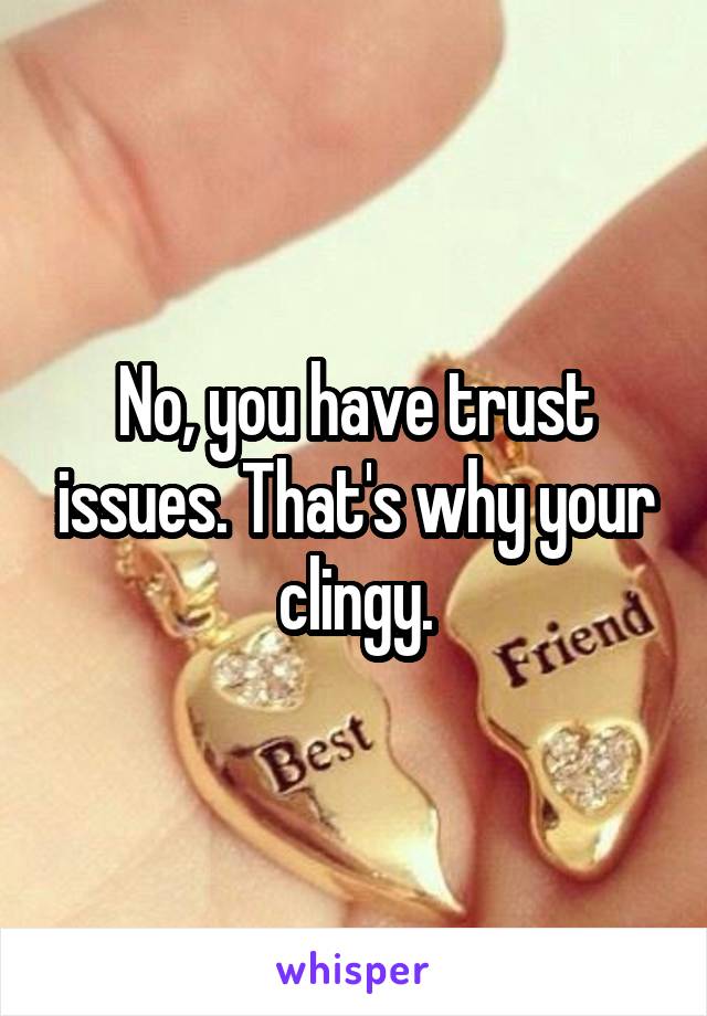 No, you have trust issues. That's why your clingy.