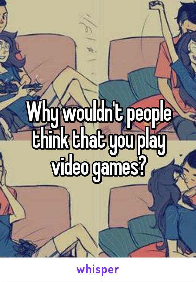 Why wouldn't people think that you play video games?