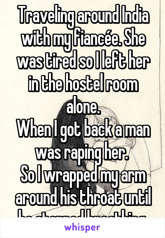 Traveling around India with my fiancée. She was tired so I left her in the hostel room alone.
When I got back a man was raping her. 
So I wrapped my arm around his throat until he stopped breathing.