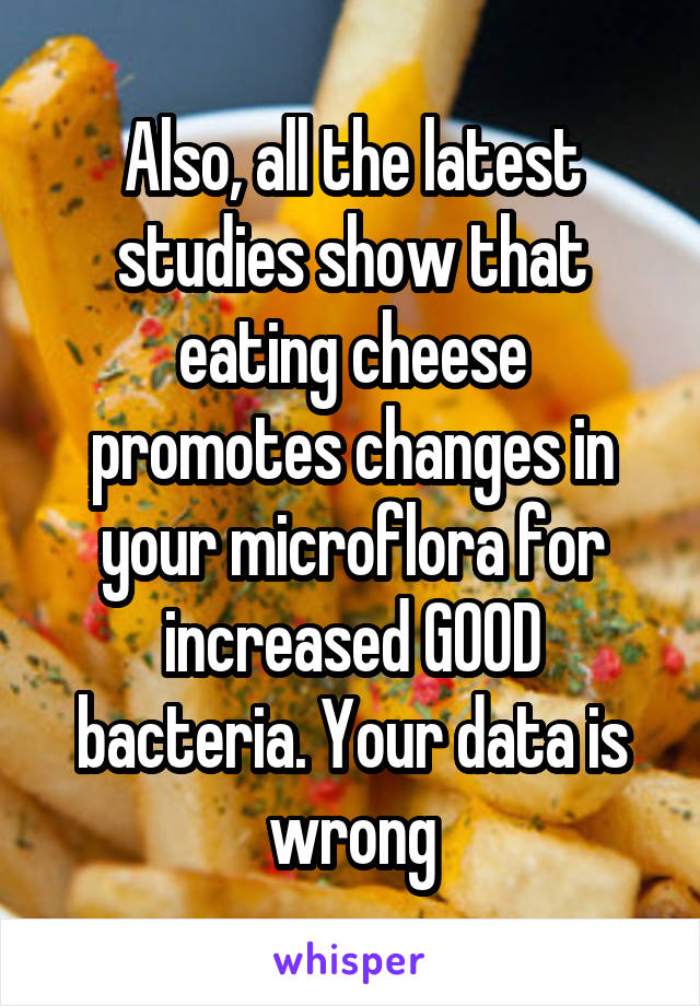 Also, all the latest studies show that eating cheese promotes changes in your microflora for increased GOOD bacteria. Your data is wrong