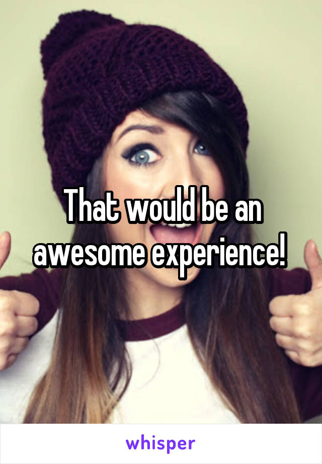 That would be an awesome experience! 