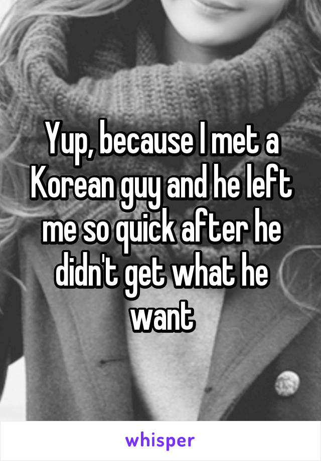 Yup, because I met a Korean guy and he left me so quick after he didn't get what he want