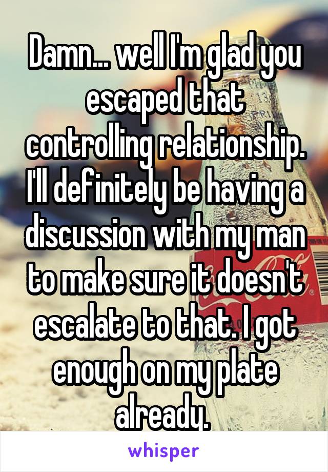 Damn... well I'm glad you escaped that controlling relationship. I'll definitely be having a discussion with my man to make sure it doesn't escalate to that. I got enough on my plate already. 