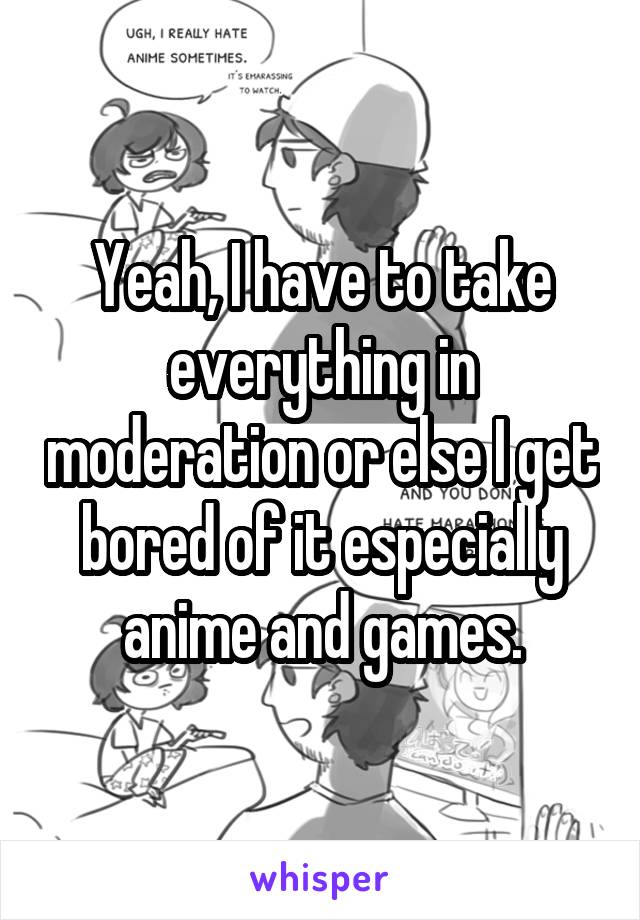 Yeah, I have to take everything in moderation or else I get bored of it especially anime and games.