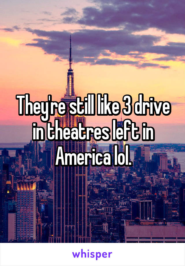 They're still like 3 drive in theatres left in America lol.