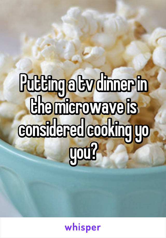 Putting a tv dinner in the microwave is considered cooking yo you?