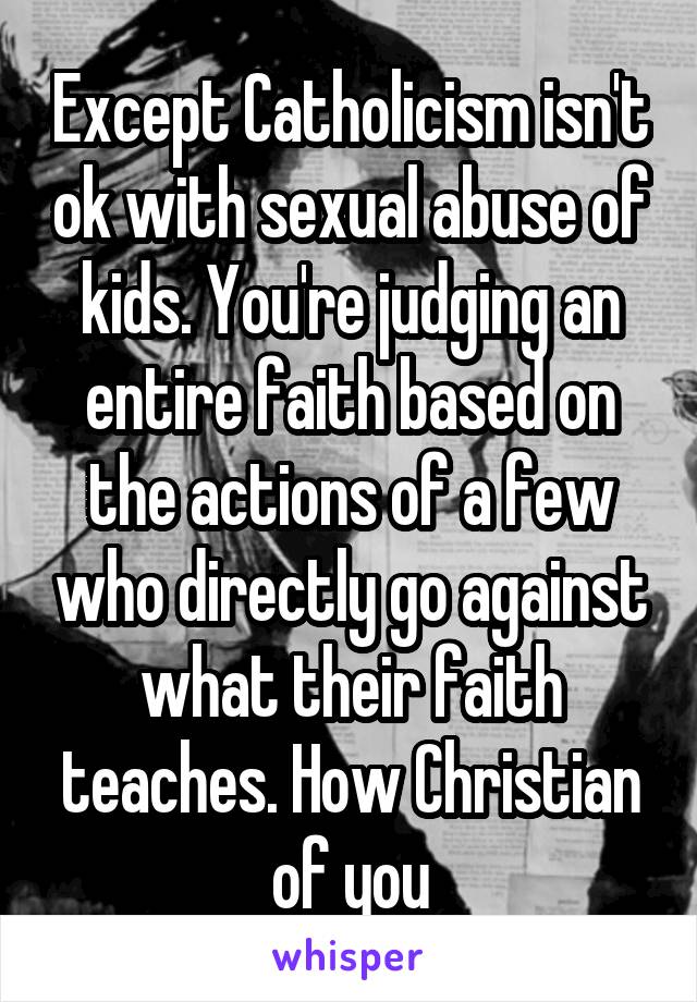 Except Catholicism isn't ok with sexual abuse of kids. You're judging an entire faith based on the actions of a few who directly go against what their faith teaches. How Christian of you