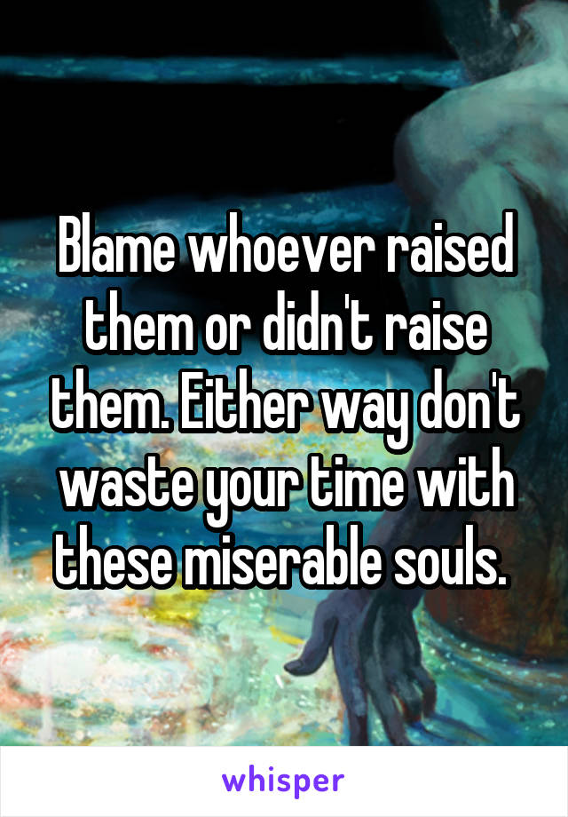 Blame whoever raised them or didn't raise them. Either way don't waste your time with these miserable souls. 