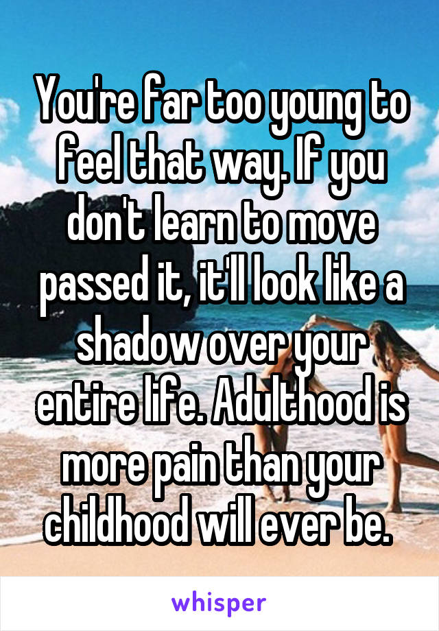 You're far too young to feel that way. If you don't learn to move passed it, it'll look like a shadow over your entire life. Adulthood is more pain than your childhood will ever be. 