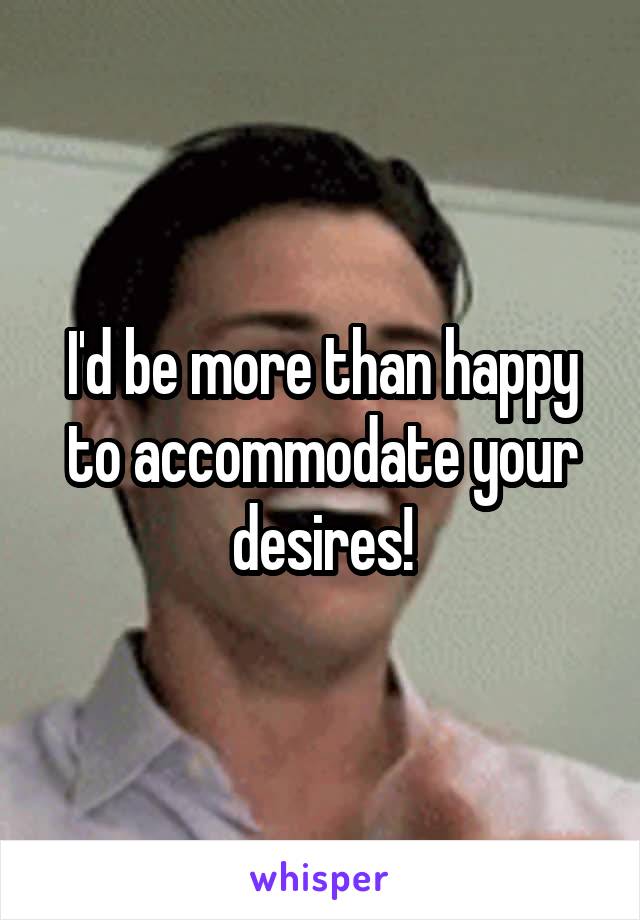 I'd be more than happy to accommodate your desires!