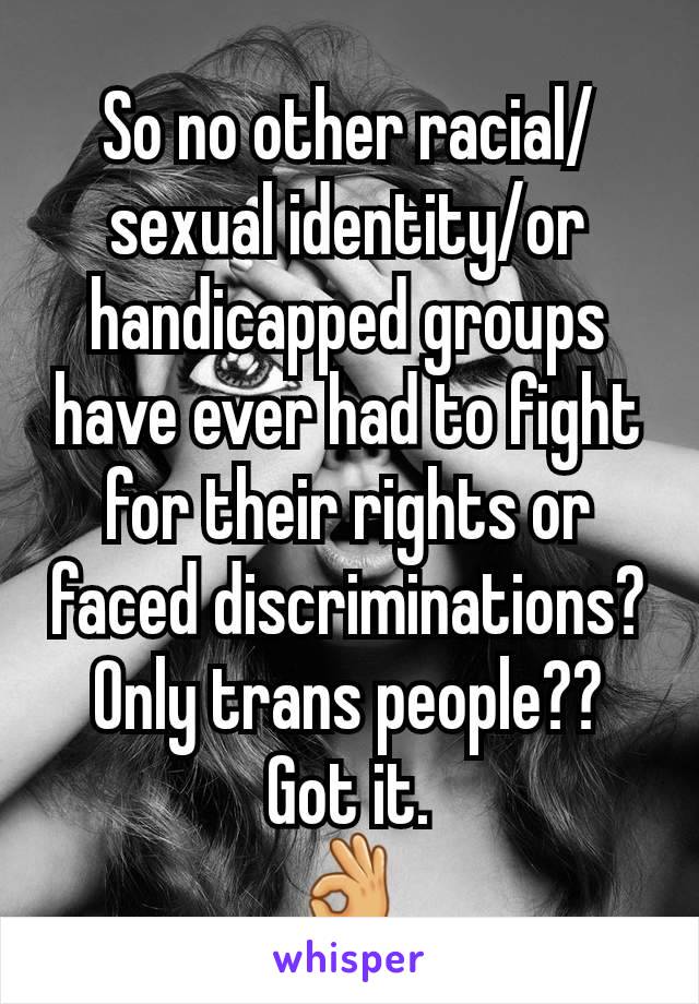 So no other racial/ sexual identity/or handicapped groups have ever had to fight for their rights or faced discriminations?
Only trans people??
Got it.
👌