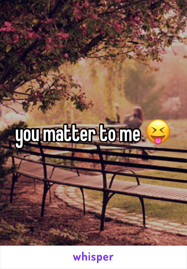 you matter to me 😝