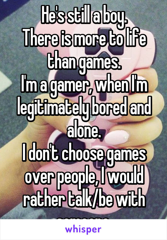 He's still a boy.
There is more to life than games.
I'm a gamer, when I'm legitimately bored and alone.
I don't choose games over people, I would rather talk/be with someone.