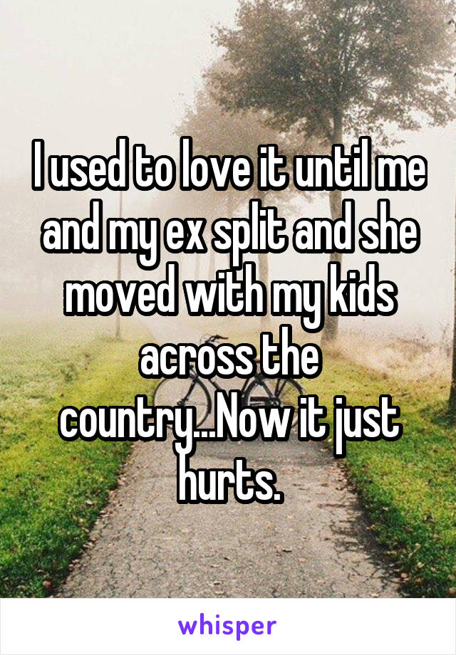 I used to love it until me and my ex split and she moved with my kids across the country...Now it just hurts.