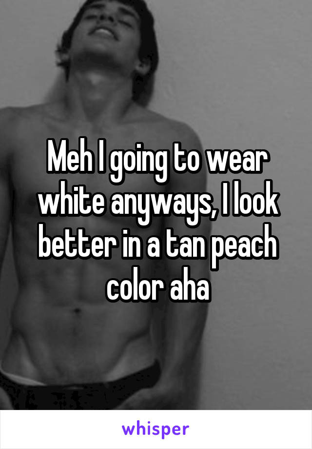 Meh I going to wear white anyways, I look better in a tan peach color aha