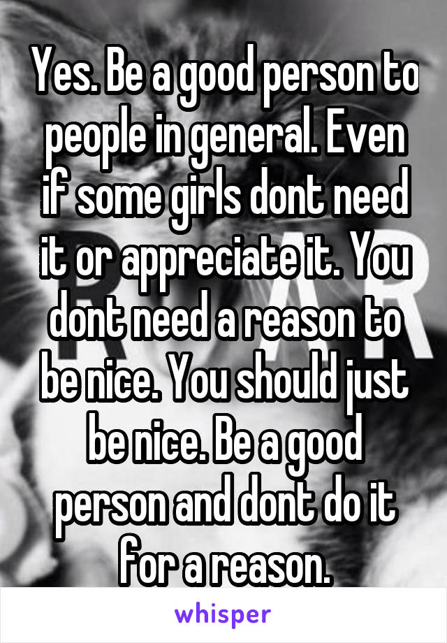 Yes. Be a good person to people in general. Even if some girls dont need it or appreciate it. You dont need a reason to be nice. You should just be nice. Be a good person and dont do it for a reason.