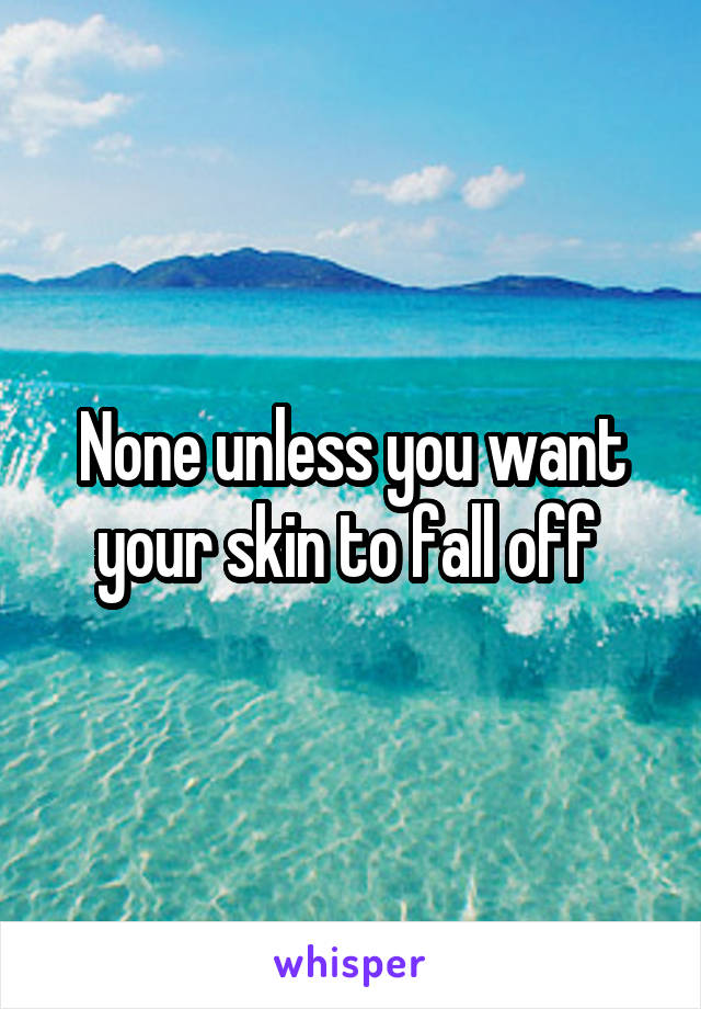 None unless you want your skin to fall off 