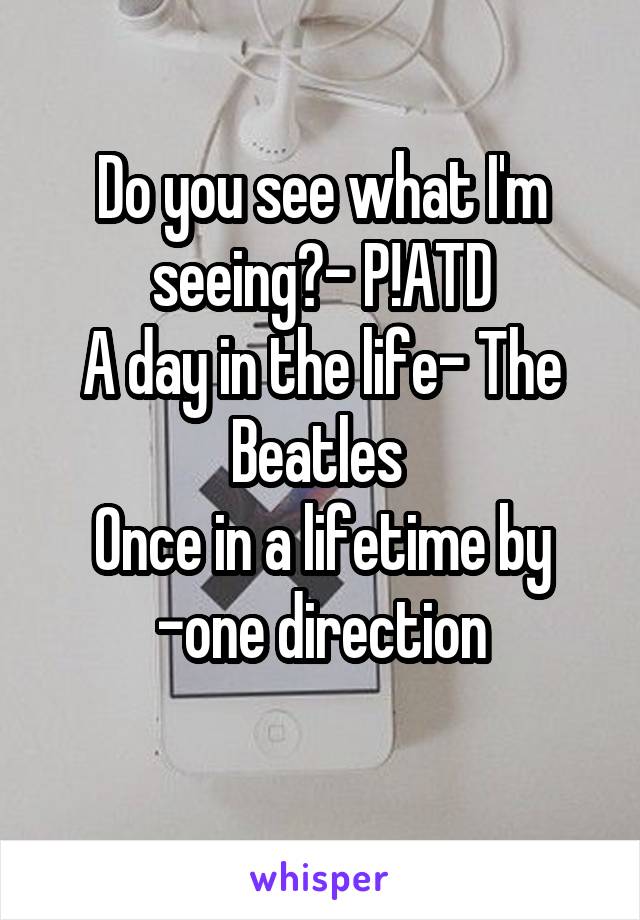 Do you see what I'm seeing?- P!ATD
A day in the life- The Beatles 
Once in a lifetime by -one direction
