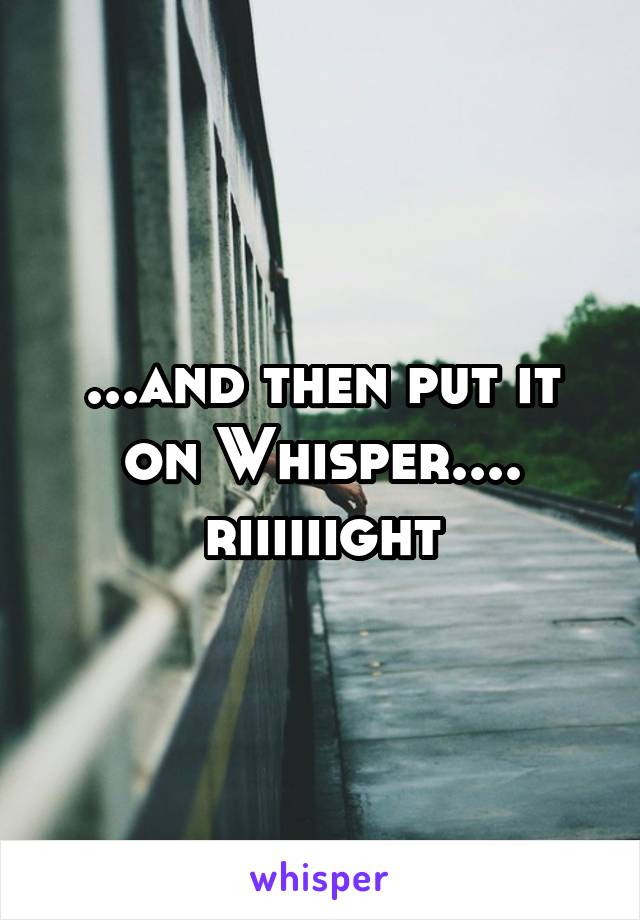 ...and then put it on Whisper.... riiiiiight