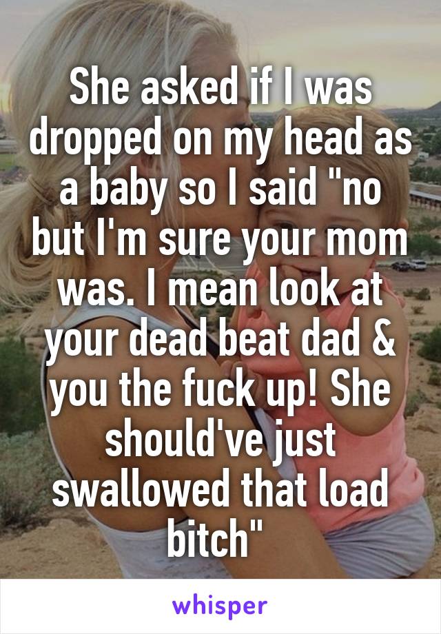 She asked if I was dropped on my head as a baby so I said "no but I'm sure your mom was. I mean look at your dead beat dad & you the fuck up! She should've just swallowed that load bitch" 