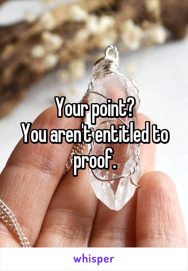 Your point?
You aren't entitled to proof.