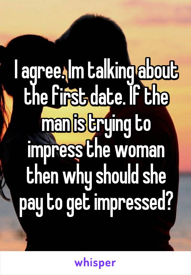 I agree. Im talking about the first date. If the man is trying to impress the woman then why should she pay to get impressed?