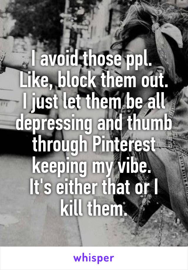 I avoid those ppl. 
Like, block them out.
I just let them be all depressing and thumb through Pinterest keeping my vibe. 
It's either that or I kill them.